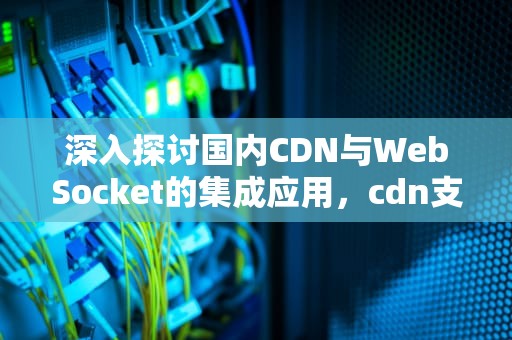 深入探讨国内CDN与WebSocket的集成应用，cdn支持websocket