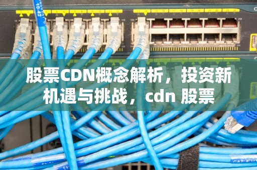 股票CDN概念解析，投资新机遇与挑战，cdn 股票