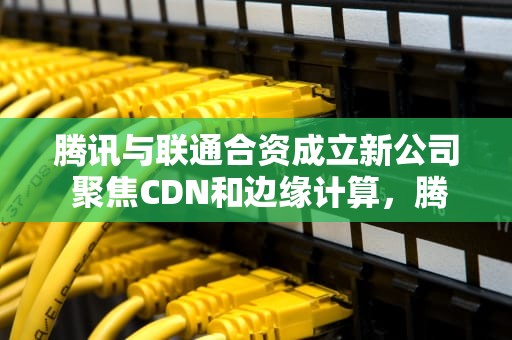 腾讯与联通合资成立新公司 聚焦CDN和边缘计算，腾讯收购 创业公司