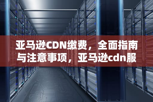 亚马逊CDN缴费，全面指南与注意事项，亚马逊cdn服务价格