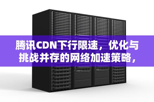 腾讯CDN下行限速，优化与挑战并存的网络加速策略，腾讯cdn使用