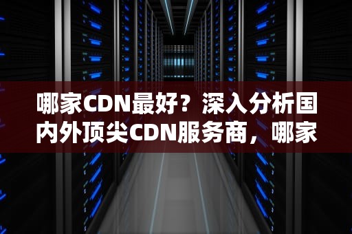 哪家CDN最好？深入分析国内外顶尖CDN服务商，哪家cdn好用