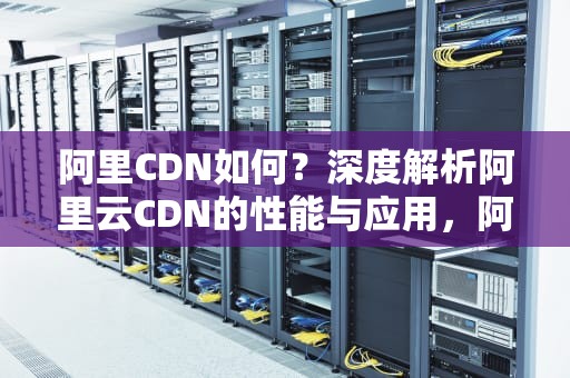阿里CDN如何？深度解析阿里云CDN的性能与应用，阿里cdn使用