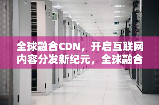 全球融合CDN，开启互联网内容分发新纪元，全球融合!超能时代 幽烟火
