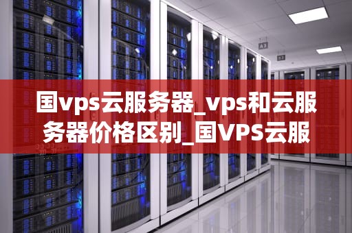 国vps云服务器_vps和云服务器价格区别_国VPS云服务器的全面解析