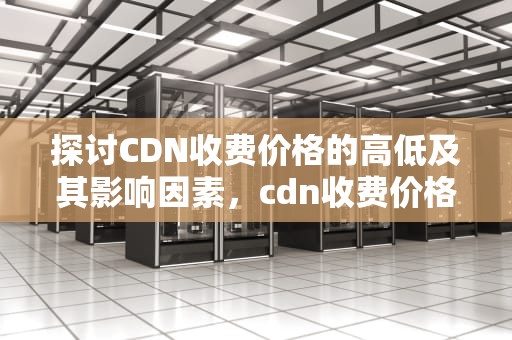 探讨CDN收费价格的高低及其影响因素，cdn收费价格表
