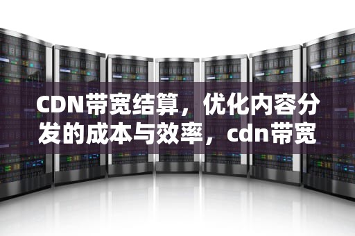 CDN带宽结算，优化内容分发的成本与效率，cdn带宽计费方式