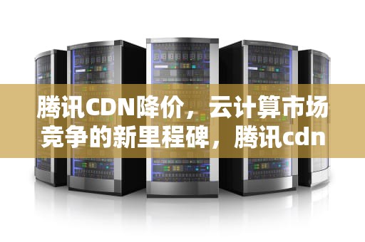 腾讯CDN降价，云计算市场竞争的新里程碑，腾讯cdn收费