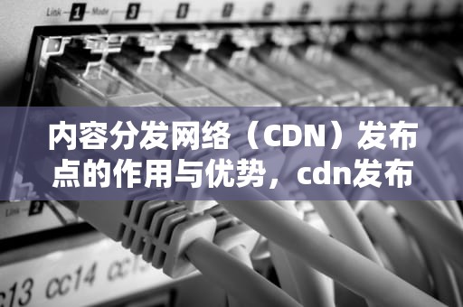内容分发网络（CDN）发布点的作用与优势，cdn发布步骤