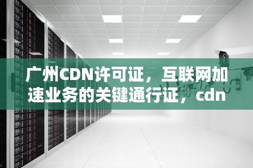 广州CDN许可证，互联网加速业务的关键通行证，cdn证书
