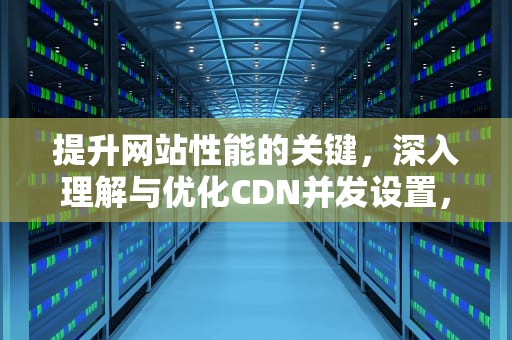 提升网站性能的关键，深入理解与优化CDN并发设置，cdn高并发