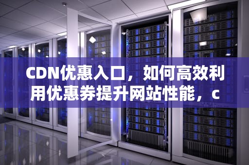 CDN优惠入口，如何高效利用优惠券提升网站性能，cdn活动