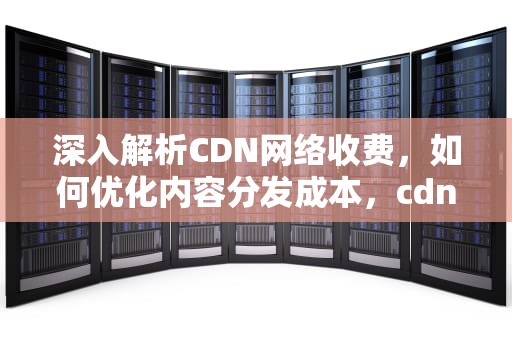 深入解析CDN网络收费，如何优化内容分发成本，cdn收费方式