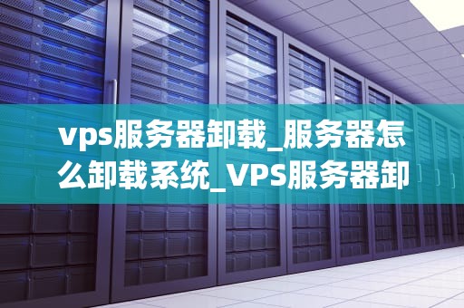 vps服务器卸载_服务器怎么卸载系统_VPS服务器卸载的步骤与注意事项