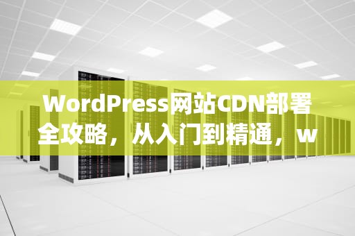 WordPress网站CDN部署全攻略，从入门到精通，wordpress配置cdn