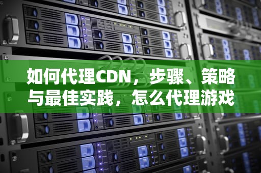 如何代理CDN，步骤、策略与最佳实践，怎么代理游戏