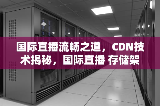 国际直播流畅之道，CDN技术揭秘，国际直播 存储架构开发