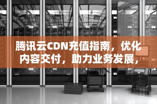 腾讯云CDN充值指南，优化内容交付，助力业务发展，腾讯 cdn