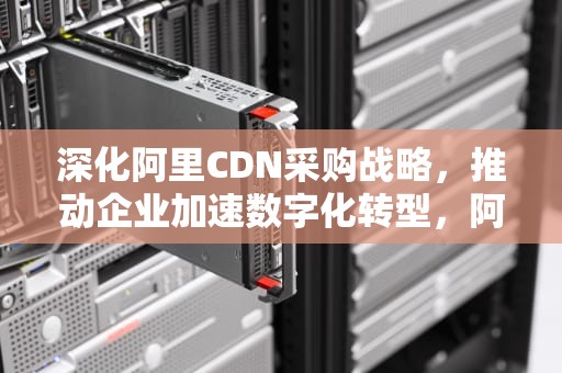 深化阿里CDN采购战略，推动企业加速数字化转型，阿里cdn使用