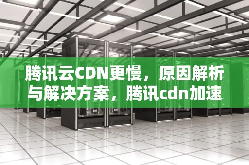 腾讯云CDN更慢，原因解析与解决方案，腾讯cdn加速好慢