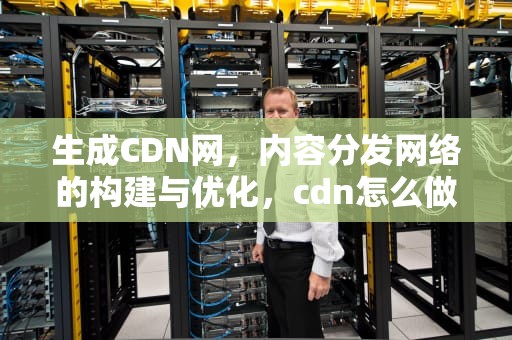 生成CDN网，内容分发网络的构建与优化，cdn怎么做