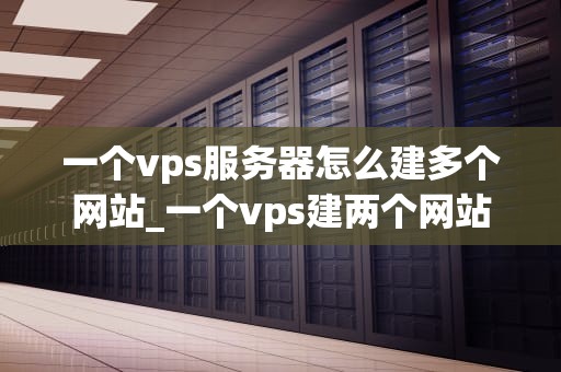一个vps服务器怎么建多个网站_一个vps建两个网站教程_如何在VPS服务器上建立多个网站