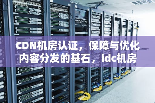 CDN机房认证，保障与优化内容分发的基石，idc机房认证