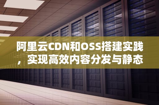 阿里云CDN和OSS搭建实践，实现高效内容分发与静态资源管理，cdn加速ssr