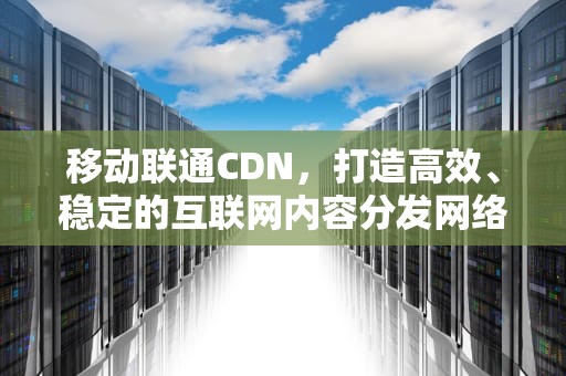 移动联通CDN，打造高效、稳定的互联网内容分发网络，移动联通cdma