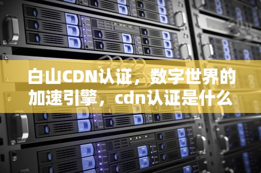 白山CDN认证，数字世界的加速引擎，cdn认证是什么意思