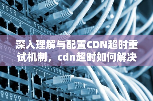 深入理解与配置CDN超时重试机制，cdn超时如何解决
