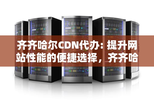 齐齐哈尔CDN代办: 提升网站性能的便捷选择，齐齐哈尔cdn代办公司
