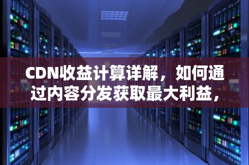 CDN收益计算详解，如何通过内容分发获取最大利益，cdn收益计算公式是什么