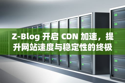 Z-Blog 开启 CDN 加速，提升网站速度与稳定性的终极指南，zblog会员插件