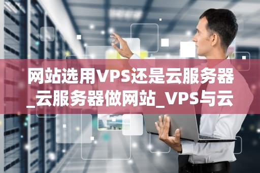 网站选用VPS还是云服务器_云服务器做网站_VPS与云服务器的选择：一场网站托管的较量
