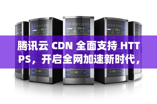 腾讯云 CDN 全面支持 HTTPS，开启全网加速新时代，腾讯cdn 回源内网ip