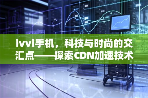 ivvi手机，科技与时尚的交汇点——探索CDN加速技术在移动设备中的应用，ivvi手机配置