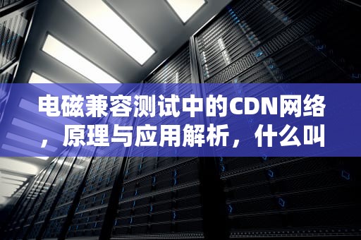 电磁兼容测试中的CDN网络，原理与应用解析，什么叫cdn网络
