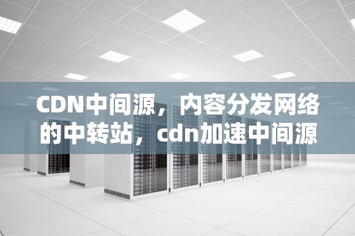 CDN中间源，内容分发网络的中转站，cdn加速中间源