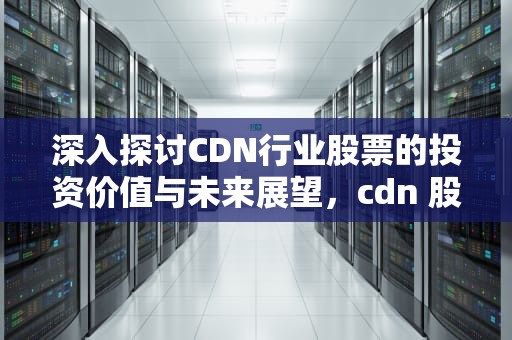 深入探讨CDN行业股票的投资价值与未来展望，cdn 股票