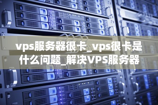 vps服务器很卡_vps很卡是什么问题_解决VPS服务器卡顿问题的有效策略