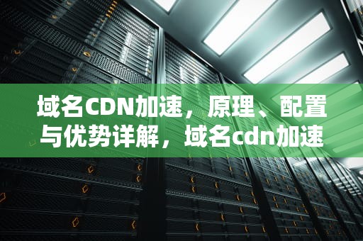 域名CDN加速，原理、配置与优势详解，域名cdn加速