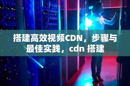 搭建高效视频CDN，步骤与最佳实践，cdn 搭建