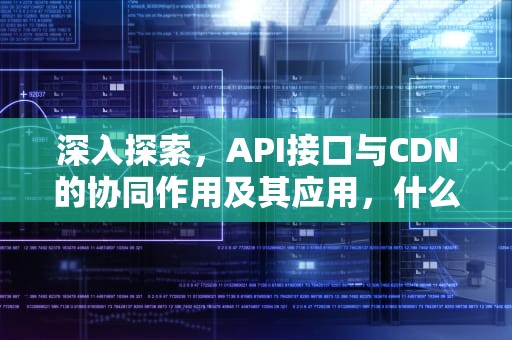 深入探索，API接口与CDN的协同作用及其应用，什么是API接口