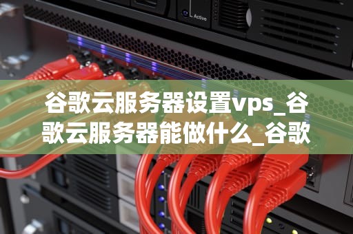 谷歌云服务器设置vps_谷歌云服务器能做什么_谷歌云服务器设置VPS的全面指南