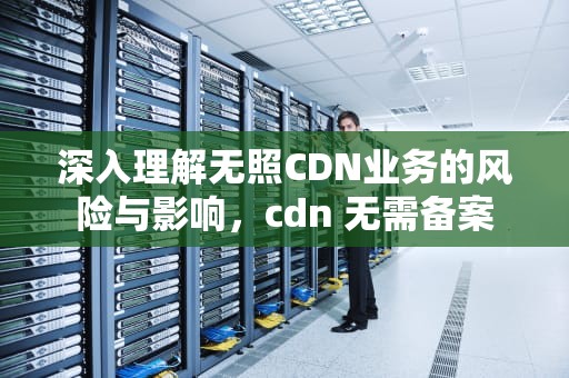 深入理解无照CDN业务的风险与影响，cdn 无需备案