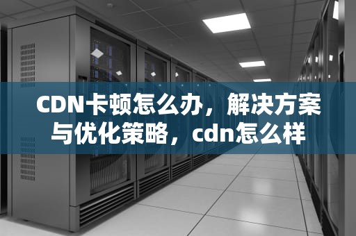 CDN卡顿怎么办，解决方案与优化策略，cdn怎么样
