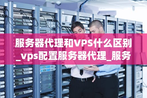 服务器代理和VPS什么区别_vps配置服务器代理_服务器代理与VPS的区别