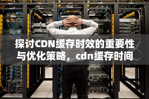 探讨CDN缓存时效的重要性与优化策略，cdn缓存时间