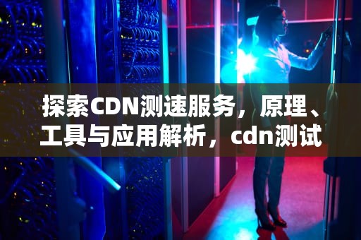 探索CDN测速服务，原理、工具与应用解析，cdn测试